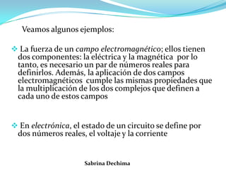 Veamos algunos ejemplos:
 La fuerza de un campo electromagnético; ellos tienen
dos componentes: la eléctrica y la magnética por lo
tanto, es necesario un par de números reales para
definirlos. Además, la aplicación de dos campos
electromagnéticos cumple las mismas propiedades que
la multiplicación de los dos complejos que definen a
cada uno de estos campos
 En electrónica, el estado de un circuito se define por
dos números reales, el voltaje y la corriente
Sabrina Dechima
 