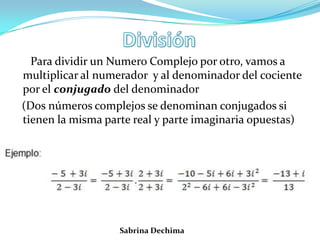 Para dividir un Numero Complejo por otro, vamos a
multiplicar al numerador y al denominador del cociente
por el conjugado del denominador
(Dos números complejos se denominan conjugados si
tienen la misma parte real y parte imaginaria opuestas)
Sabrina Dechima
 