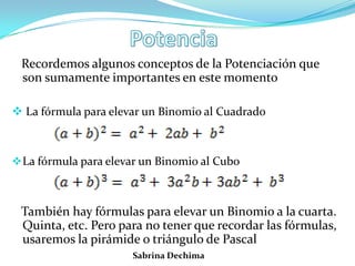 Recordemos algunos conceptos de la Potenciación que
son sumamente importantes en este momento
 La fórmula para elevar un Binomio al Cuadrado
La fórmula para elevar un Binomio al Cubo
También hay fórmulas para elevar un Binomio a la cuarta.
Quinta, etc. Pero para no tener que recordar las fórmulas,
usaremos la pirámide o triángulo de Pascal
Sabrina Dechima
 