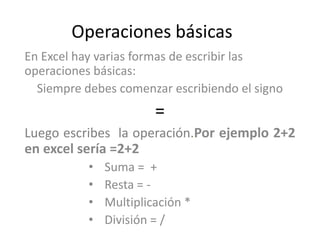 Operaciones básicas
En Excel hay varias formas de escribir las
operaciones básicas:
  Siempre debes comenzar escribiendo el signo
                        =
Luego escribes la operación.Por ejemplo 2+2
en excel sería =2+2
           •   Suma = +
           •   Resta = -
           •   Multiplicación *
           •   División = /
 