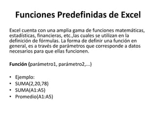 Funciones Predefinidas de Excel
Excel cuenta con una amplia gama de funciones matemáticas,
estadísticas, financieras, etc.,las cuales se utilizan en la
definición de fórmulas. La forma de definir una función en
general, es a través de parámetros que corresponde a datos
necesarios para que ellas funcionen.

Función (parámetro1, parámetro2,...)

•   Ejemplo:
•   SUMA(2,20,78)
•   SUMA(A1:A5)
•   Promedio(A1:A5)
 