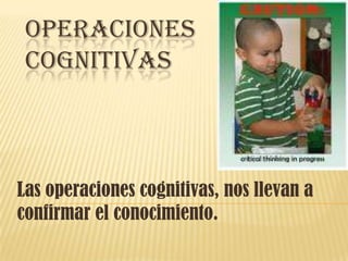 Operaciones cognitivas  Las operaciones cognitivas, nos llevan a confirmar el conocimiento.   
