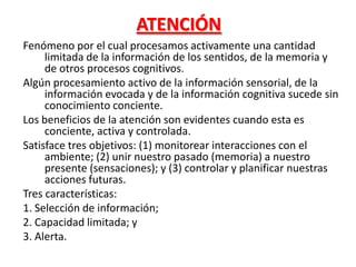 ATENCIÓN
Fenómeno por el cual procesamos activamente una cantidad
limitada de la información de los sentidos, de la memoria y
de otros procesos cognitivos.
Algún procesamiento activo de la información sensorial, de la
información evocada y de la información cognitiva sucede sin
conocimiento conciente.
Los beneficios de la atención son evidentes cuando esta es
conciente, activa y controlada.
Satisface tres objetivos: (1) monitorear interacciones con el
ambiente; (2) unir nuestro pasado (memoria) a nuestro
presente (sensaciones); y (3) controlar y planificar nuestras
acciones futuras.
Tres características:
1. Selección de información;
2. Capacidad limitada; y
3. Alerta.
 