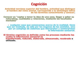 Cognición
Actividad nerviosa superior del hombre, actividad que distingue
al hombre del reino animal, Corresponde a la etimología latina
de los términos conocimiento y conocer.
Conocer es “captar o tener la idea de una cosa, llegar a saber su
naturaleza, cualidades y relaciones, mediante las facultades
mentales”
 cualquier cosa que conozcamos acerca de la realidad, tiene
que ser mediada, no sólo por los órganos de los sentidos, sino
por un complejo de sistemas que interpretan y reinterpretan
la información sensorial.
El término cognición es definido como los procesos mediante los
cuales la informacion sensorial es
transformado, reducido, elaborado, almacenado, recobrado o
utilizado.
 