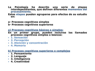 La Psicología ha descrito una serie de etapas
interdependientes, que definen diferentes momentos del
procesamiento.
Estas etapas pueden agruparse para efectos de su estudio
en:
a- Procesos cognitivos simples
b- Procesos cognitivos superiores
a) Procesos cognitivos básicos o simples:
En un primer grupo, pueden incluirse los llamados
procesos cognitivos simples o básicos:
 1. Sensación
 2. Percepción
 3. Atención y concentración
 4. Memoria
b) Procesos cognitivos superiores o complejos
 1. Pensamiento
 2. Lenguaje
 3. Inteligencia
 4. Creatividad
 