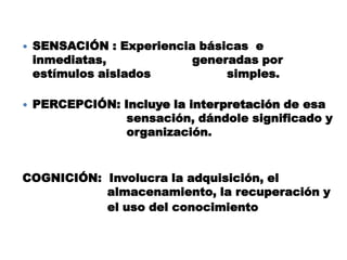  SENSACIÓN : Experiencia básicas e
inmediatas, generadas por
estímulos aislados simples.
 PERCEPCIÓN: Incluye la interpretación de esa
sensación, dándole significado y
organización.
COGNICIÓN: Involucra la adquisición, el
almacenamiento, la recuperación y
el uso del conocimiento
 