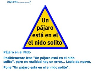 Pájaro en el Nido
Posiblemente leas "Un pájaro está en el nido
solito", pero en realidad hay un error... Léelo de nuevo.
Pone "Un pájaro está en el el nido solito".
¿QUÉ DICE ..................?
 