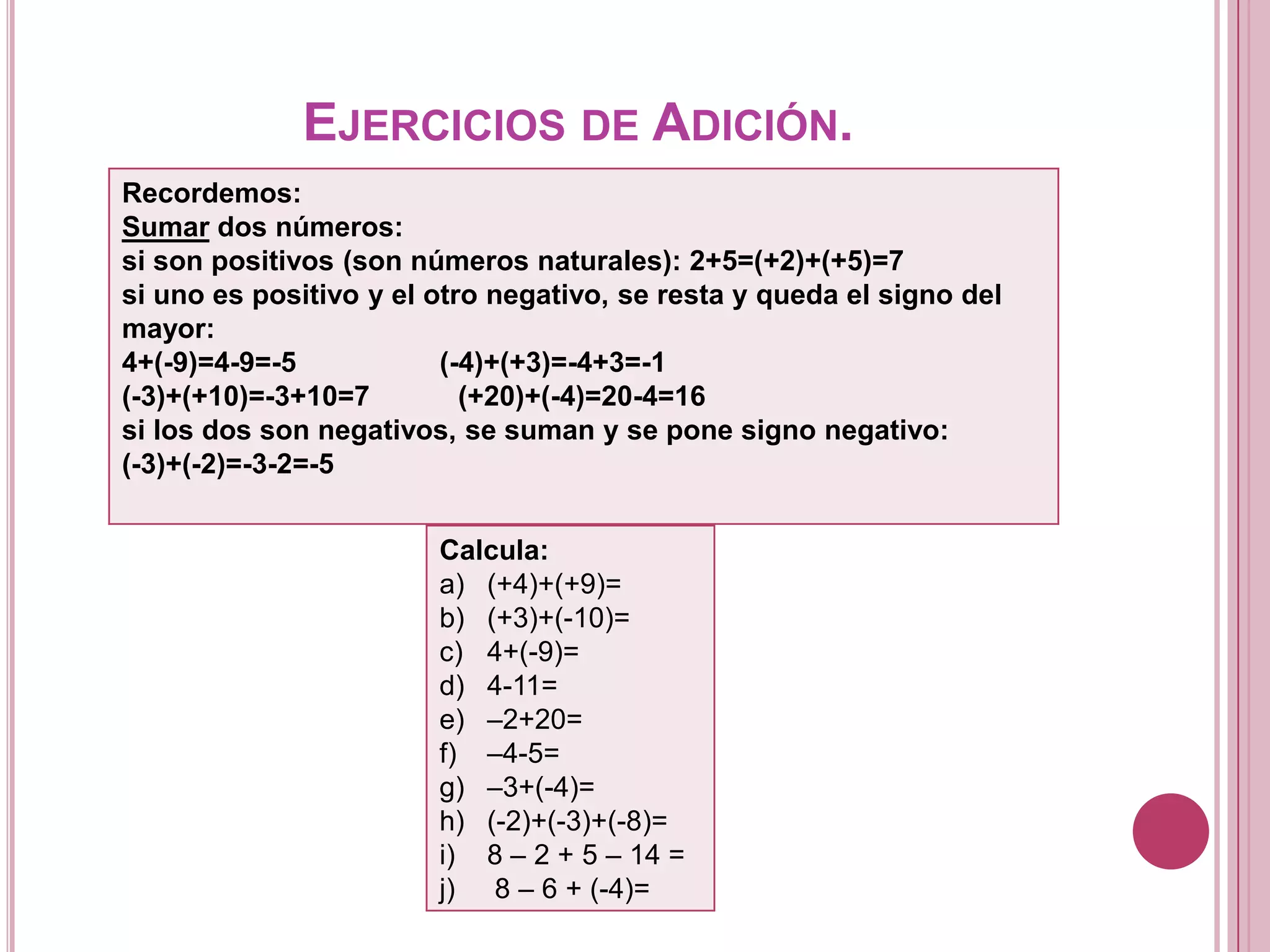 EJERCICIOS DE ADICIÓN.
Recordemos:
Sumar dos números:
si son positivos (son números naturales): 2+5=(+2)+(+5)=7
si uno es positivo y el otro negativo, se resta y queda el signo del
mayor:
4+(-9)=4-9=-5 (-4)+(+3)=-4+3=-1
(-3)+(+10)=-3+10=7 (+20)+(-4)=20-4=16
si los dos son negativos, se suman y se pone signo negativo:
(-3)+(-2)=-3-2=-5
Calcula:
a) (+4)+(+9)=
b) (+3)+(-10)=
c) 4+(-9)=
d) 4-11=
e) –2+20=
f) –4-5=
g) –3+(-4)=
h) (-2)+(-3)+(-8)=
i) 8 – 2 + 5 – 14 =
j) 8 – 6 + (-4)=
 