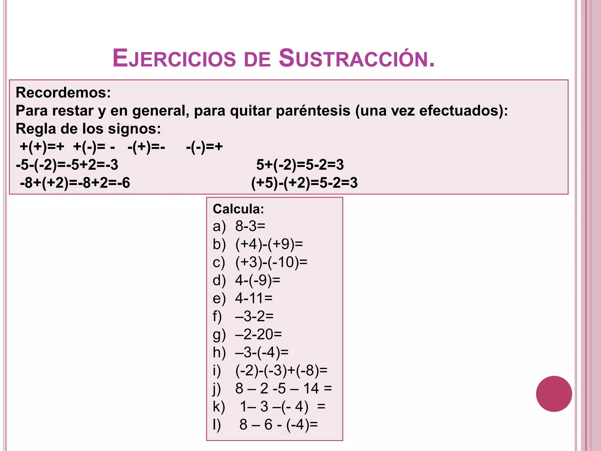 EJERCICIOS DE SUSTRACCIÓN.
Recordemos:
Para restar y en general, para quitar paréntesis (una vez efectuados):
Regla de los signos:
+(+)=+ +(-)= - -(+)=- -(-)=+
-5-(-2)=-5+2=-3 5+(-2)=5-2=3
-8+(+2)=-8+2=-6 (+5)-(+2)=5-2=3
Calcula:
a) 8-3=
b) (+4)-(+9)=
c) (+3)-(-10)=
d) 4-(-9)=
e) 4-11=
f) –3-2=
g) –2-20=
h) –3-(-4)=
i) (-2)-(-3)+(-8)=
j) 8 – 2 -5 – 14 =
k) 1– 3 –(- 4) =
l) 8 – 6 - (-4)=
 