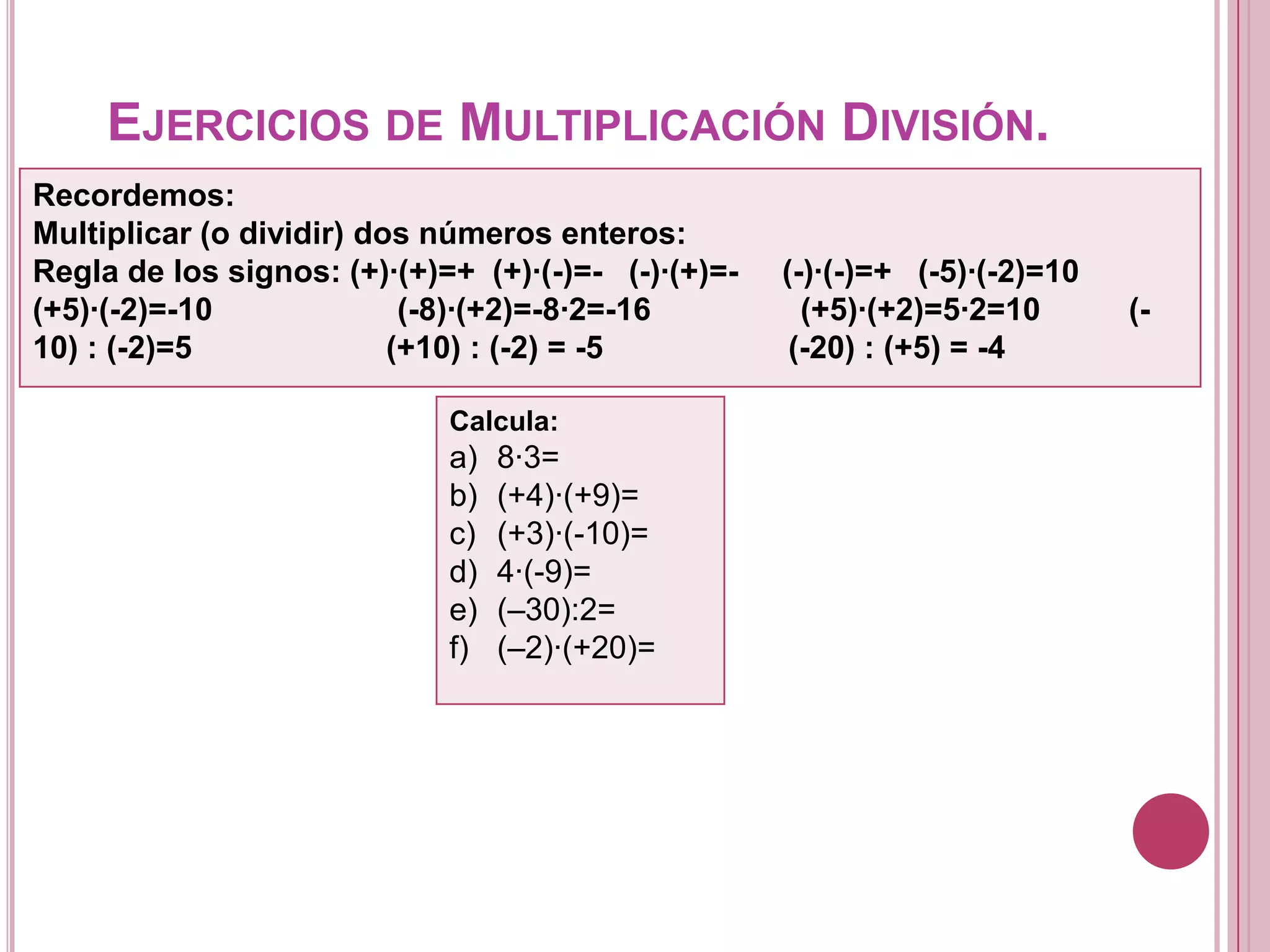 EJERCICIOS DE MULTIPLICACIÓN DIVISIÓN.
Recordemos:
Multiplicar (o dividir) dos números enteros:
Regla de los signos: (+)·(+)=+ (+)·(-)=- (-)·(+)=- (-)·(-)=+ (-5)·(-2)=10
(+5)·(-2)=-10 (-8)·(+2)=-8·2=-16 (+5)·(+2)=5·2=10 (-
10) : (-2)=5 (+10) : (-2) = -5 (-20) : (+5) = -4
Calcula:
a) 8·3=
b) (+4)·(+9)=
c) (+3)·(-10)=
d) 4·(-9)=
e) (–30):2=
f) (–2)·(+20)=
 