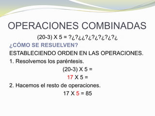 OPERACIONES COMBINADAS
(20-3) Χ 5 = ?¿?¿¿?¿?¿?¿?¿?¿
¿CÓMO SE RESUELVEN?
ESTABLECIENDO ORDEN EN LAS OPERACIONES.
1. Resolvemos los paréntesis.
(20-3) Χ 5 =
17 Χ 5 =
2. Hacemos el resto de operaciones.
17 X 5 = 85
 