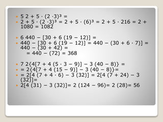  5 2 + 5 · (2 ·3)³ =
 2 + 5 · (2 ·3)³ = 2 + 5 · (6)³ = 2 + 5 · 216 = 2 +
1080 = 1082
 6 440 − [30 + 6 (19 − 12)] =
 440 − [30 + 6 (19 − 12)] = 440 − (30 + 6 · 7)] =
440 − (30 + 42) =
= 440 − (72) = 368
 7 2{4[7 + 4 (5 · 3 − 9)] − 3 (40 − 8)} =
 = 2{4[7 + 4 (15 − 9)] − 3 (40 − 8)}=
 = 2[4 (7 + 4 · 6) − 3 (32)] = 2[4 (7 + 24) − 3
(32)]=
 2[4 (31) − 3 (32)]= 2 (124 − 96)= 2 (28)= 56
 