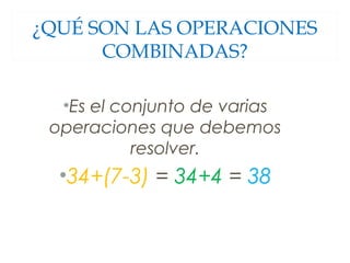 ¿QUÉ SON LAS OPERACIONES 
COMBINADAS? 
•Es el conjunto de varias 
operaciones que debemos 
resolver. 
•34+(7-3) = 34+4 = 38 
 