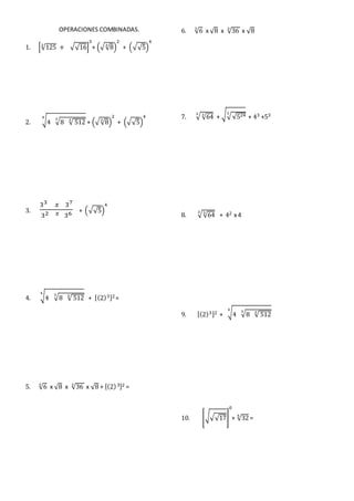 OPERACIONES COMBINADAS.
1. [√1253
+ √√16]
3
+ (√√83
)
2
+ (√√5)
4
2. √4 √8 √ 512334
+ (√√83
)
2
+ (√√5)
4
3.
33 𝑥 37
32 𝑥 36 + (√√5)
4
4. √4 √8 √ 512334
+ [(2)3]2=
5. √63
x √8 x √363
x √8 + [(2)3]2 =
6. √63
x √8 x √363
x √8
7. √√6432
+ √√√5243
+ 43 +53
8. √√6432
+ 42 x 4
9. [(2)3]2 + √4 √8 √ 512334
10. [√√√17]
0
+ √325
=
 
