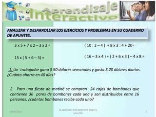 1. Un trabajador gana $ 50 dólares semanales y gasta $ 20 dólares diarios.
¿Cuánto ahorra en 40 días?
2. Para una fiesta de matiné se compran 24 cajas de bombones que
contienen 36 pares de bombones cada una y son distribuidos entre 16
personas, ¿cuántos bombones recibe cada uno?
3 x 5 + 7 x 2 – 3 x 2 =
15 x ( 5 + 6 – 3) =
( 10 : 2 – 4 ) + 8 x 3 : 4 + 20=
( 16 – 3 x 4 ) + ( 2 + 6 x 3 ) – 4 x 8 =
ANALIZAR Y DESARROLLAR LOS EJERCICIOS Y PROBLEMAS EN SU CUADERNO
DE APUNTES.
17/06/2015
ELABORADO POR ROBERTO ROBLES
SALAZAR
3
 