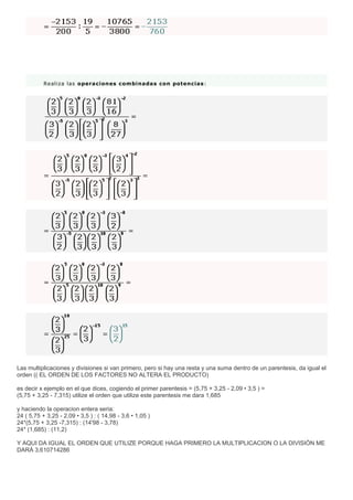 Realiza las operaciones combinadas con potencias:
Las multiplicaciones y divisiones si van primero, pero si hay una resta y una suma dentro de un parentesis, da igual el
orden (( EL ORDEN DE LOS FACTORES NO ALTERA EL PRODUCTO)
es decir x ejemplo en el que dices, cogiendo el primer parentesis = (5,75 + 3,25 - 2,09 • 3,5 ) =
(5,75 + 3,25 - 7,315) utilize el orden que utilize este parentesis me dara 1,685
y haciendo la operacion entera seria:
24 ( 5,75 + 3,25 - 2,09 • 3,5 ) : ( 14,98 - 3,6 • 1,05 )
24*(5,75 + 3,25 -7,315) : (14'98 - 3,78)
24* (1,685) : (11,2)
Y AQUI DA IGUAL EL ORDEN QUE UTILIZE PORQUE HAGA PRIMERO LA MULTIPLICACION O LA DIVISIÓN ME
DARÁ 3,610714286
 