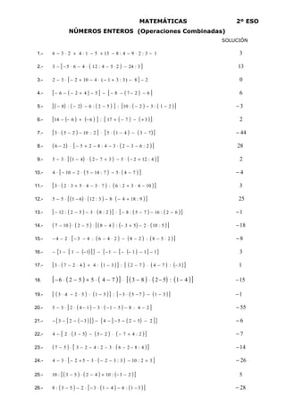 IES PADRE FEIJOO MATEMÁTICAS 2º ESO
NÚMEROS ENTEROS (Operaciones Combinadas)
SOLUCIÓN
1.- 1
3
:
2
9
4
:
8
13
5
1
4
2
3
6 −
⋅
−
−
+
−
⋅
+
⋅
− 3
2.- ( )
[ ]
3
:
24
2
5
4
:
2
1
4
6
5
3 −
⋅
−
⋅
−
⋅
−
− 13
3.- [ ] 2
8
)
3
:
3
1
(
4
10
2
3
2 −
−
+
−
⋅
−
+
−
⋅
− 0
4.- ( )
[ ] ( )
[ ]
6
2
7
8
5
4
2
6 −
−
−
−
−
−
+
−
−
− 6
5.- ( ) ( ) ( )
[ ] ( ) ( )
[ ]
2
1
:
3
2
:
10
:
5
2
:
6
2
:
8 −
−
−
−
−
−
− 3
−
6.- ( ) ( )
[ ] ( ) ( )
[ ]
3
7
17
:
6
6
14 +
−
−
+
−
+
−
− 2
7.- ( )
[ ] ( ) ( )
[ ]
7
3
4
1
5
2
:
10
2
5
3 −
−
−
⋅
⋅
−
−
⋅ 44
−
8.- ( ) ( )
[ ]
2
:
6
3
2
3
4
:
8
2
5
2
6 −
−
⋅
−
−
+
−
⋅
− 28
9.- ( ) ( ) ( )
[ ]
4
:
12
2
5
3
7
2
4
1
3
5 +
−
⋅
−
+
−
⋅
−
⋅
− 2
10.- ( ) ( )
[ ]
7
4
5
7
:
14
5
2
10
4 −
⋅
−
−
⋅
−
−
⋅ 4
−
11.- ( ) ( )
[ ]
10
4
3
2
:
6
:
7
3
4
5
3
2
3 −
⋅
+
⋅
−
⋅
+
⋅
⋅ 3
12.- ( ) ( ) ( )
[ ]
9
:
18
4
8
3
:
12
6
1
5
5 +
−
⋅
−
⋅
−
⋅
− 25
13.- ( ) ( )
[ ] ( ) ( )
[ ]
6
2
:
16
7
5
:
8
:
2
:
8
3
5
2
:
12 −
−
−
−
⋅
−
−
− 1
−
14.- ( ) ( ) ( ) ( ) ( )
[ ]
5
:
10
2
5
3
:
4
8
5
2
10
7 ⋅
−
+
−
−
⋅
−
⋅
− 18
−
15.- ( ) ( ) ( )
[ ]
2
5
8
:
2
8
2
4
6
:
4
3
2
4 ⋅
−
−
−
⋅
−
−
−
⋅
−
− 8
−
16.- ( )
[ ]
{ } ( )
[ ]
{ }
1
1
1
1
1
1
1 −
−
−
−
−
−
−
−
−
−
− 3
17.- ( )
[ ( )] ( )
[ ( ) ( )]
3
:
7
4
7
2
:
3
1
:
4
4
2
7
3 −
−
⋅
−
−
+
⋅
−
⋅ 1
18. ( )
[ ( )] ( )
[ ( ) ( )]
4
1
:
5
2
8
3
7
4
5
5
2
6 −
−
⋅
−
⋅
−
⋅
+
−
⋅
− 15
−
19.- ( )
[ ( )] ( )
[ ( )]
3
1
7
5
3
:
5
1
5
2
4
3 −
−
−
⋅
−
−
⋅
⋅
−
⋅ 1
−
20.- ( ) ( )
[ ]
2
4
:
8
5
1
3
1
4
2
3
5 −
−
−
−
⋅
−
−
⋅
⋅
− 55
−
21.- ( )
[ ]
{ } ( )
[ ]
{ }
2
5
2
5
4
3
2
3 −
−
−
−
−
−
−
−
−
− 6
−
22.- ( ) ( ) ( )
[ ]
2
:
4
7
2
5
5
3
2
4 +
−
⋅
−
−
−
⋅
− 7
−
23.- ( ) ( )
[ ]
4
:
8
2
6
3
2
:
4
2
3
5
7 −
−
⋅
−
−
−
⋅
− 14
−
24.- ( )
[ ]
3
2
:
10
3
:
3
2
3
5
2
3
4 +
−
−
−
⋅
−
+
−
⋅
− 26
−
25.- ( ) ( ) ( )]
[ 2
3
:
10
4
2
5
3
:
10 −
−
+
−
⋅
− 5
26.- ( ) ( )
[ ( )]
3
1
:
6
4
1
3
2
5
3
:
8 −
−
−
⋅
−
⋅
−
− 28
−
 