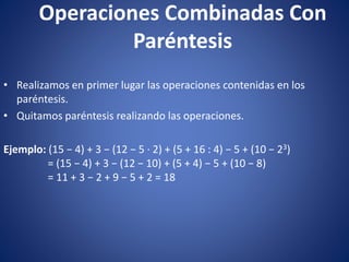 Operaciones Combinadas Con
Paréntesis
• Realizamos en primer lugar las operaciones contenidas en los
paréntesis.
• Quitamos paréntesis realizando las operaciones.
Ejemplo: (15 − 4) + 3 − (12 − 5 · 2) + (5 + 16 : 4) − 5 + (10 − 23)
= (15 − 4) + 3 − (12 − 10) + (5 + 4) − 5 + (10 − 8)
= 11 + 3 − 2 + 9 − 5 + 2 = 18
 