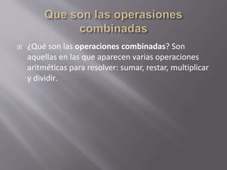  ¿Qué son las operaciones combinadas? Son
aquellas en las que aparecen varias operaciones
aritméticas para resolver: sumar, restar, multiplicar
y dividir.
 