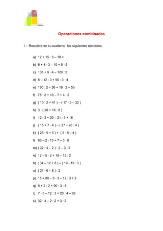 Operaciones combinadas


1 – Resuelve en tu cuaderno los siguientes ejercicios:


      a) 12 + 15 · 3 – 10 =

      b) 8 + 4 · 3 – 10 + 5 · 5

      c) 108 + 9 · 4 – 120 : 2

      d) 6 – 12 : 3 + 90 : 3 · 4

      e) 180 : 2 – 36 + 16 · 2 – 50

      f) 75 · 2 + 19 – 7 + 4 : 2

      g) ( 10 : 2 + 41 ) – ( 17 · 3 – 32 )

      h) 3 · ( 28 + 16 : 8 )

      i) 12 · 3 + 20 – 21 : 3 + 16

      j) ( 15 + 7 · 4 ) – ( 27 – 20 : 4 )

      k) ( 25 : 5 + 5 ) + ( 5 · 5 – 4 )

      l) 88 – 2 · 13 + 7 – 3 · 6

      m) ( 32 : 4 – 2 ) · 2 – 3 · 2

      n) 12 – 5 · 2 + 18 – 18 : 2

      ñ) ( 34 – 12 + 8 ) – ( 19 - 15 : 3 )

      o) ( 21 · 6 – 8 ) : 2

      p) 15 + 80 – 5 · 3 – 12 : 3 + 2

      q) 6 + 2 : 2 + 90 : 3 · 4

      r) 7 · 5 – 12 : 3 + 20 · 4 – 92

      s) 32 : 4 – 2 · 2 + 3 · 2
 
