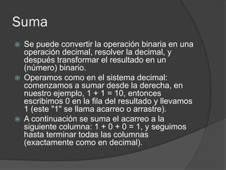 Suma
 Se puede convertir la operación binaria en una
operación decimal, resolver la decimal, y
después transformar el resultado en un
(número) binario.
 Operamos como en el sistema decimal:
comenzamos a sumar desde la derecha, en
nuestro ejemplo, 1 + 1 = 10, entonces
escribimos 0 en la fila del resultado y llevamos
1 (este "1" se llama acarreo o arrastre).
 A continuación se suma el acarreo a la
siguiente columna: 1 + 0 + 0 = 1, y seguimos
hasta terminar todas las columnas
(exactamente como en decimal).
 