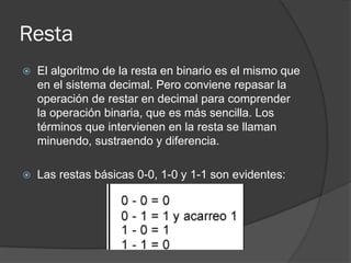 Resta
 El algoritmo de la resta en binario es el mismo que
en el sistema decimal. Pero conviene repasar la
operación de restar en decimal para comprender
la operación binaria, que es más sencilla. Los
términos que intervienen en la resta se llaman
minuendo, sustraendo y diferencia.
 Las restas básicas 0-0, 1-0 y 1-1 son evidentes:
 