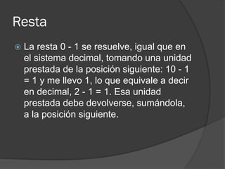 Resta
 La resta 0 - 1 se resuelve, igual que en
el sistema decimal, tomando una unidad
prestada de la posición siguiente: 10 - 1
= 1 y me llevo 1, lo que equivale a decir
en decimal, 2 - 1 = 1. Esa unidad
prestada debe devolverse, sumándola,
a la posición siguiente.
 
