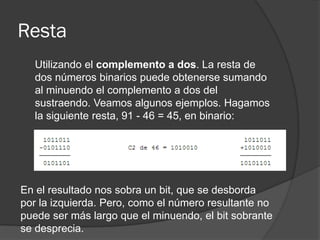 Resta
Utilizando el complemento a dos. La resta de
dos números binarios puede obtenerse sumando
al minuendo el complemento a dos del
sustraendo. Veamos algunos ejemplos. Hagamos
la siguiente resta, 91 - 46 = 45, en binario:
En el resultado nos sobra un bit, que se desborda
por la izquierda. Pero, como el número resultante no
puede ser más largo que el minuendo, el bit sobrante
se desprecia.
 