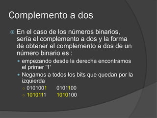 Complemento a dos
 En el caso de los números binarios,
sería el complemento a dos y la forma
de obtener el complemento a dos de un
número binario es :
 empezando desde la derecha encontramos
el primer '1'
 Negamos a todos los bits que quedan por la
izquierda
○ 0101001 0101100
○ 1010111 1010100
 