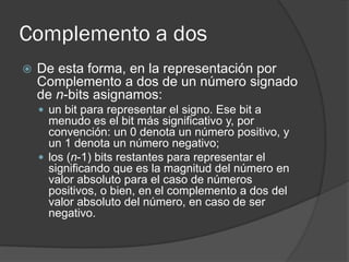 Complemento a dos
 De esta forma, en la representación por
Complemento a dos de un número signado
de n-bits asignamos:
 un bit para representar el signo. Ese bit a
menudo es el bit más significativo y, por
convención: un 0 denota un número positivo, y
un 1 denota un número negativo;
 los (n-1) bits restantes para representar el
significando que es la magnitud del número en
valor absoluto para el caso de números
positivos, o bien, en el complemento a dos del
valor absoluto del número, en caso de ser
negativo.
 