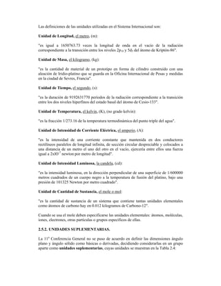 Las definiciones de las unidades utilizadas en el Sistema Internacional son:
Unidad de Longitud, el metro, (m):
"es igual a 1650763.73 veces la longitud de onda en el vacío de la radiación
correspondiente a la transición entre los niveles 2p10 y 5d5 del átomo de Kriptón-86".
Unidad de Masa, el kilogramo, (kg):
"es la cantidad de material de un prototipo en forma de cilindro construido con una
aleación de Iridio-platino que se guarda en la Oficina Internacional de Pesas y medidas
en la ciudad de Sevres, Francia".
Unidad de Tiempo, el segundo, (s):
"es la duración de 9192631770 períodos de la radiación correspondiente a la transición
entre los dos niveles hiperfinos del estado basal del átomo de Cesio-133".
Unidad de Temperatura, el kelvin, (K), (no grado kelvin):
"es la fracción 1/273.16 de la temperatura termodinámica del punto triple del agua".
Unidad de Intensidad de Corriente Eléctrica, el amperio, (A):
"es la intensidad de una corriente constante que mantenida en dos conductores
rectilíneos paralelos de longitud infinita, de sección circular despreciable y colocados a
una distancia de un metro el uno del otro en el vacío, ejercería entre ellos una fuerza
igual a 2xlO-7
newton por metro de longitud".
Unidad de Intensidad Luminosa, la candela, (cd):
"es la intensidad luminosa, en la dirección perpendicular de una superficie de 1/600000
metros cuadrados de un cuerpo negro a la temperatura de fusión del platino, bajo una
presión de 101325 Newton por metro cuadrado".
Unidad de Cantidad de Sustancia, el mole o mol:
"es la cantidad de sustancia de un sistema que contiene tantas unidades elementales
como átomos de carbono hay en 0.012 kilogramos de Carbono-12".
Cuando se usa el mole deben especificarse las unidades elementales: átomos, moléculas,
iones, electrones, otras partículas o grupos específicos de ellas.
2.5.2. UNIDADES SUPLEMENTARIAS.
La 11a
Conferencia General no se puso de acuerdo en definir las dimensiones ángulo
plano y ángulo sólido como básicas o derivadas, decidiendo considerarlas en un grupo
aparte como unidades suplementarias, cuyas unidades se muestran en la Tabla 2.4:
 