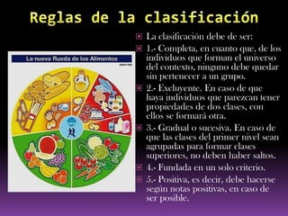  La clasificación debe de ser:
 1.- Completa, en cuanto que, de los
    individuos que forman el universo
    del contexto, ninguno debe quedar
    sin pertenecer a un grupo.
   2.- Excluyente. En caso de que
    haya individuos que parezcan tener
    propiedades de dos clases, con
    ellos se formará otra.
   3.- Gradual o sucesiva. En caso de
    que las clases del primer nivel sean
    agrupadas para formar clases
    superiores, no deben haber saltos.
   4.- Fundada en un solo criterio.
   5.- Positiva, es decir, debe hacerse
    según notas positivas, en caso de
    ser posible.
 