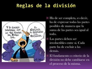  Ha de ser completa, es decir,
  ha de expresar todas las partes
  posibles de manera que la
  suma de las partes sea igual al
  todo.
 Las partes deben ser
  irreductibles entre sí. Cada
  parte ha de excluir a las
  demás.
 El fundamento o criterio de la
  división no debe cambiarse en
  el proceso de la misma.
 