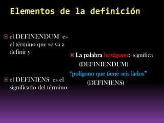  el DEFINENDUM es
  el término que se va a
  definir y                 La palabra hexágono: significa
                              (DEFINIENDUM)
                           “polígono que tiene seis lados”
 el DEFINIENS es el
                                  (DEFINIENS)
  significado del término.
 