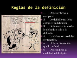  1.    Debe ser breve y
  completa.
 2.    Lo definido no debe
  entrar en la definición.
 3.    Debe convenir a todo
  lo definido y solo a lo
  definido.
 4.    La definición no debe
  ser negativa.
 5.    Debe ser mas clara
  que lo definido.
 6.    Debe indicar las
  cualidades del objeto
 