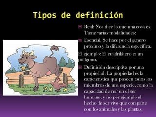  Real: Nos dice lo que una cosa es.
   Tiene varias modalidades:
 Esencial. Se hace por el género
   próximo y la diferencia específica.
El ejemplo: El cuadrilátero es un
polígono.
 Definición descriptiva por una
   propiedad. La propiedad es la
   característica que poseen todos los
   miembros de una especie, como la
   capacidad de reír en el ser
   humano, y no por ejemplo el
   hecho de ser vivo que comparte
   con los animales y las plantas.
 