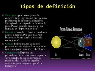  Descriptiva por un conjunto de
  características que no son ni el género
  próximo ni la diferencia específica.
  Ejemplo de este tipo de definición, lo
  puso Platón cuando dijo que el ser
  humano es “bípedo implume”.
 Genética. Nos dice cómo se produce el
  objeto a definir. Por ejemplo: “El
  bronce se forma con la mezcla de
  cobre y zinc”.
 Causal. Indica una de las causas
  productoras del objeto: Un pupitre es
  una mesa para escribir en el colegio.
 Operacional: Expresa un
  procedimiento experimental capaz de
  ser operado, de ser construido o
  manipulado. “Ácido es aquella
  sustancia que enrojece el papel de
  tornasol”.
 