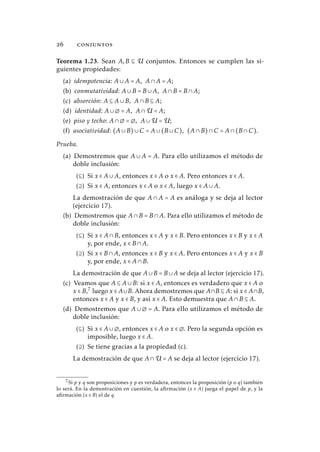  conjuntos
Teorema 1.23. Sean A,B ⊆ U conjuntos. Entonces se cumplen las si-
guientes propiedades:
(a) idempotencia: A∪A = A, A∩A = A;
(b) conmutatividad: A∪B = B∪A, A∩B = B∩A;
(c) absorción: A ⊆ A∪B, A∩B ⊆ A;
(d) identidad: A∪∅ = A, A∩U = A;
(e) piso y techo: A∩∅ = ∅, A∪U = U;
(f) asociatividad: (A∪B)∪C = A∪(B∪C), (A∩B)∩C = A∩(B∩C).
Prueba.
(a) Demostremos que A ∪ A = A. Para ello utilizamos el método de
doble inclusión:
(⊆) Si x ∈ A∪A, entonces x ∈ A o x ∈ A. Pero entonces x ∈ A.
(⊇) Si x ∈ A, entonces x ∈ A o x ∈ A, luego x ∈ A∪A.
La demostración de que A ∩ A = A es análoga y se deja al lector
(ejercicio 17).
(b) Demostremos que A∩B = B∩A. Para ello utilizamos el método de
doble inclusión:
(⊆) Si x ∈ A∩B, entonces x ∈ A y x ∈ B. Pero entonces x ∈ B y x ∈ A
y, por ende, x ∈ B∩A.
(⊇) Si x ∈ B∩A, entonces x ∈ B y x ∈ A. Pero entonces x ∈ A y x ∈ B
y, por ende, x ∈ A∩B.
La demostración de que A∪B = B∪A se deja al lector (ejercicio 17).
(c) Veamos que A ⊆ A∪B: si x ∈ A, entonces es verdadero que x ∈ A o
x ∈ B,7
luego x ∈ A∪B. Ahora demostremos que A∩B ⊆ A: si x ∈ A∩B,
entonces x ∈ A y x ∈ B, y así x ∈ A. Esto demuestra que A∩B ⊆ A.
(d) Demostremos que A ∪ ∅ = A. Para ello utilizamos el método de
doble inclusión:
(⊆) Si x ∈ A∪∅, entonces x ∈ A o x ∈ ∅. Pero la segunda opción es
imposible, luego x ∈ A.
(⊇) Se tiene gracias a la propiedad (c).
La demostración de que A∩U = A se deja al lector (ejercicio 17).
7Si p y q son proposiciones y p es verdadera, entonces la proposición (p o q) también
lo será. En la demostración en cuestión, la afirmación (x ∈ A) juega el papel de p, y la
afirmación (x ∈ B) el de q.
 
