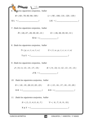 6. Dado los siguientes conjuntos, hallar

      K= { 60 ; 70; 80; 90; 100 }                 L = { 90 ; 100; 110 ; 120 ; 130 }

 K-L = { _____________________ }                    L-K = { _______________________ }


 7. Dado los siguientes conjuntos, hallar

         Ñ= { 26; 27 ; 28; 29; 30 ; 31 }             O = { 36; 38; 39; 40 ; 41 }

                              Ñ∩O = { __________________ }


 8. Dado los siguientes conjuntos, hallar

             T= { p ; e ; t ; a ; l ; o }         U = { l ; a ; p ; i ; c ; e ; r ; o}

              T △ U = { ________________________________________ }



 9. Dado los siguientes conjuntos, hallar

    J= { 9; 11; 13 ; 15 ; 17 ; 19 }           K = { 9 ; 10; 11; 12 ; 13 ; 14 ; 15 }

                              J∩K = { __________________ }


 10. Dado los siguientes conjuntos, hallar

      D = { 18 ; 19 ; 20; 21; 22 ; 23 }           E = { 15 ; 16 ; 17 ; 18 ; 19 ; 20 }

      D-E = { ____________________ }              E-D = { ____________________ }


 11. Dado los siguientes conjuntos, hallar

              X = { 2 ; 3 ; 4; 5 ; 6 ; 7 }         Y = { 6 ; 7 ; 8 ; 9 ; 10 }

              X △ Y = { ________________________________________ }



CURSO DE ARITMÉTICA                          10        CONJUNTOS / I BIMESTRE / 3° GRADO
 