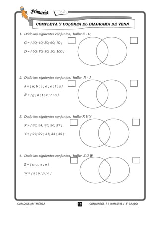 COMPLETA Y COLOREA EL DIAGRAMA DE VENN

 1. Dado los siguientes conjuntos, hallar C - D

    C = { 30; 40; 50; 60; 70 }

    D = { 60; 70; 80; 90; 100 }




 2. Dado los siguientes conjuntos, hallar Ñ - J

    J = { a; b ; c ; d ; e ; f ; g }

    Ñ={g;o;t;e;r;a}




 3. Dado los siguientes conjuntos, hallar X U Y

    X = { 33; 34; 35; 36; 37 }

    Y = { 27; 29 ; 31; 33 ; 35 }




 4. Dado los siguientes conjuntos, hallar Z U W

    Z = { c; a ; s ; o }

    W={s;o;p;a}




CURSO DE ARITMÉTICA                    11     CONJUNTOS / I BIMESTRE / 3° GRADO
 