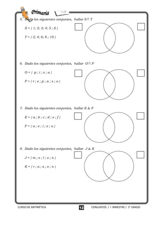 5. Dado los siguientes conjuntos, hallar S ∩ T

    S = { 1; 2; 3; 4; 5 ; 6 }

    T = { 2; 4; 6; 8 ; 10 }




 6. Dado los siguientes conjuntos, hallar O ∩ P

    O={ p;i;s;a}

    P={r;e;p;a;s;o}




 7. Dado los siguientes conjuntos, hallar E △ F

    E={a;b;c;d;e;f}

    F={a;e;i;o;u}




 8. Dado los siguientes conjuntos, hallar J △ K

    J={m;e;l;o;n}

    K={r;a;z;o;n}




CURSO DE ARITMÉTICA                   12      CONJUNTOS / I BIMESTRE / 3° GRADO
 