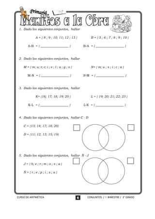 1. Dado los siguientes conjuntos, hallar

              A = { 8 ; 9 ; 10; 11; 12 ; 13 }            B = { 5 ; 6 ; 7 ; 8 ; 9 ; 10 }

       A-B = { __________________ }                 B-A = { __________________ }



 2. Dado los siguientes conjuntos, hallar

    M = { m; u; r; c; i ; e ; l ; a ; g ; o }            N= { m; u ; s ; i ; c ; a }

       M-N = { __________________ }                 N-M = { __________________ }



 3. Dado los siguientes conjuntos, hallar

              K= {16; 17; 18; 19; 20 }                   L = { 19; 20; 21; 22; 23 }

       K-L = { __________________ }                 L-K = { __________________ }



 4. Dado los siguientes conjuntos, hallar C - D

    C = {13; 14; 17; 18; 20}

    D = {11; 12; 13; 15; 19}




 5. Dado los siguientes conjuntos, hallar Ñ - J

    J = { h; e ; r ; m ; o ; s ; a }

    Ñ={r;e;p;i;s;a}




CURSO DE ARITMÉTICA                             6     CONJUNTOS / I BIMESTRE / 3° GRADO
 
