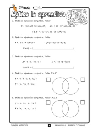 1. Dado los siguientes conjuntos, hallar

            R = { 33 ; 34; 35 ; 36 ; 37 }        S = { 36 ; 37 ; 38 ; 39 ; 40 }

                           R △ S = { 33 ; 34; 35 ; 38 ; 39 ; 40 }

 2. Dado los siguientes conjuntos, hallar

    P = { c; a ; r; i ; b ; e }           Q= { r ; i ; s ; o ; t ; a }

               P △ Q = { ________________________________________ }



 3. Dado los siguientes conjuntos, hallar

              A= { a ; e ; i ; o ; u }            B={l;a;p;i;z}

               A △ B = { ________________________________________ }

 4. Dado los siguientes conjuntos, hallar E △ F

    E={a;b;c;d;e;f}

    F={e;f;g;h;i;j}




 5. Dado los siguientes conjuntos, hallar J △ K

    J={p;e;l;o;t;a}

    K={r;i;s;o;t;a}




CURSO DE ARITMÉTICA                          8         CONJUNTOS / I BIMESTRE / 3° GRADO
 