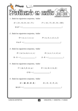 1. Dado los siguientes conjuntos, hallar

       E = { 31 ; 41; 51 ; 61 ; 71 }           F = { 61 ; 71 ; 81 ; 91 ; 10O }

         E U F = { _________________________________________________ }



 2. Dado los siguientes conjuntos, hallar

              O={a;e;i;o;u}                     P= { a ; b ; c ; d ; e ; f }

          O △ P = { ______________________________________________}



 3. Dado los siguientes conjuntos, hallar

           R = { a; l; u; m; n ; o ; s }            S= { s; o ; l ; e ; d ; a }

       R - S = { __________________ }          S - R = { __________________ }



 4. Dado los siguientes conjuntos, hallar

            C = { ϕ;Ʃ;β ; @ ; ψ }              D = { @ ; Ω ; λ ; ƕ;β }

                           C∩D = { ____________________ }



 5. Dado los siguientes conjuntos, hallar

               M={;;;}                       N= {  ;  ;  ;  }

         M U N = { _______________________________________________ }




CURSO DE ARITMÉTICA                        9       CONJUNTOS / I BIMESTRE / 3° GRADO
 