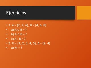 Ejercicios
• 1. A = {2, 4, 6}, B = {4, 6, 8}
• a) A B = ?
∪
• b) A B = ?
∩
• c) A - B = ?
• 2. U = {1, 2, 3, 4, 5}, A = {2, 4}
• a) A = ?
ᶜ
 