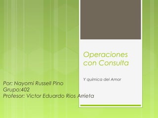 Operaciones
con Consulta
Y química del Amor
Por: Nayomi Russell Pino
Grupo:402
Profesor: Victor Eduardo Rios Arrieta
 