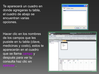 Te aparecerá un cuadro en
donde agregaras tu tabla,
el cuadro de abajo se
encuentran varias
opciones.
Hacer clic en los nombres
de los campos que les
pusiste en tu tabla (clave,
medicinas y costo), estos te
aparecerán en el cuadro
que se llama campo y
después para ver tu
consulta haz clic en
ejecutar .
 