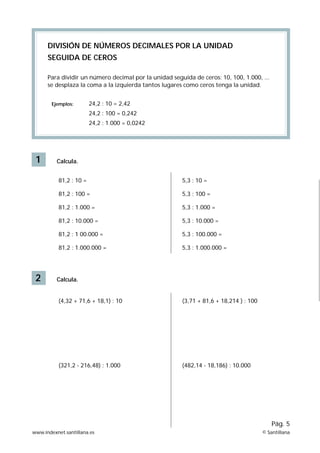 DIVISIÓN DE NÚMEROS DECIMALES POR LA UNIDAD
      SEGUIDA DE CEROS

      Para dividir un número decimal por la unidad seguida de ceros: 10, 100, 1.000, ...
      se desplaza la coma a la izquierda tantos lugares como ceros tenga la unidad.


        Ejemplos:        24,2 : 10 = 2,42
                         24,2 : 100 = 0,242
                         24,2 : 1.000 = 0,0242




 1        Calcula.


           81,2 : 10 =                                 5,3 : 10 =

           81,2 : 100 =                                5,3 : 100 =

           81,2 : 1.000 =                              5,3 : 1.000 =

           81,2 : 10.000 =                             5,3 : 10.000 =

           81,2 : 1 00.000 =                           5,3 : 100.000 =

           81,2 : 1.000.000 =                          5,3 : 1.000.000 =




 2        Calcula.


           (4,32 + 71,6 + 18,1) : 10                   (3,71 + 81,6 + 18,214 ) : 100




           (321,2 - 216,48) : 1.000                    (482,14 - 18,186) : 10.000




                                                                                           Pág. 5
www.indexnet.santillana.es                                                             © Santillana
 