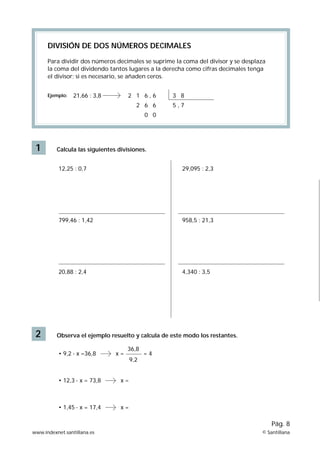 DIVISIÓN DE DOS NÚMEROS DECIMALES

      Para dividir dos números decimales se suprime la coma del divisor y se desplaza
      la coma del dividendo tantos lugares a la derecha como cifras decimales tenga
      el divisor; si es necesario, se añaden ceros.


      Ejemplo:   21,66 : 3,8         2 1 6,6       3 8
                                         2 6 6     5,7
                                             0 0




 1        Calcula las siguientes divisiones.


           12,25 : 0,7                                 29,095 : 2,3




           799,46 : 1,42                               958,5 : 21,3




           20,88 : 2,4                                 4,340 : 3,5




 2        Observa el ejemplo resuelto y calcula de este modo los restantes.

                                     36,8
           • 9,2 · x =36,8      x=           =4
                                       9,2


           • 12,3 · x = 73,8      x=



           • 1,45 · x = 17,4      x=

                                                                                        Pág. 8
www.indexnet.santillana.es                                                         © Santillana
 