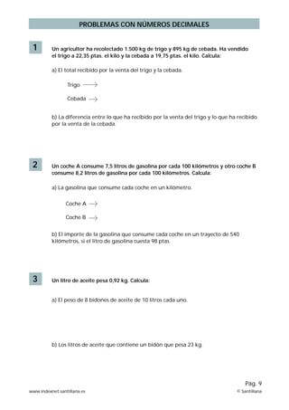 PROBLEMAS CON NÚMEROS DECIMALES


 1        Un agricultor ha recolectado 1.500 kg de trigo y 895 kg de cebada. Ha vendido
          el trigo a 22,35 ptas. el kilo y la cebada a 19,75 ptas. el kilo. Calcula:

          a) El total recibido por la venta del trigo y la cebada.

                 Trigo

                 Cebada


          b) La diferencia entre lo que ha recibido por la venta del trigo y lo que ha recibido
          por la venta de la cebada.




 2        Un coche A consume 7,5 litros de gasolina por cada 100 kilómetros y otro coche B
          consume 8,2 litros de gasolina por cada 100 kilómetros. Calcula:

          a) La gasolina que consume cada coche en un kilómetro.


                 Coche A

                 Coche B


          b) El importe de la gasolina que consume cada coche en un trayecto de 540
          kilómetros, si el litro de gasolina cuesta 98 ptas.




 3        Un litro de aceite pesa 0,92 kg. Calcula:


          a) El peso de 8 bidones de aceite de 10 litros cada uno.




          b) Los litros de aceite que contiene un bidón que pesa 23 kg.




                                                                                          Pág. 9
www.indexnet.santillana.es                                                            © Santillana
 